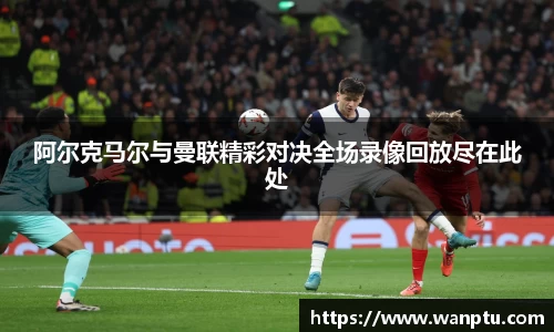 阿尔克马尔与曼联精彩对决全场录像回放尽在此处